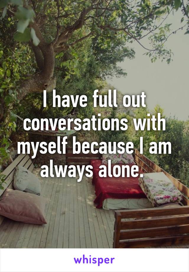 I have full out conversations with myself because I am always alone. 