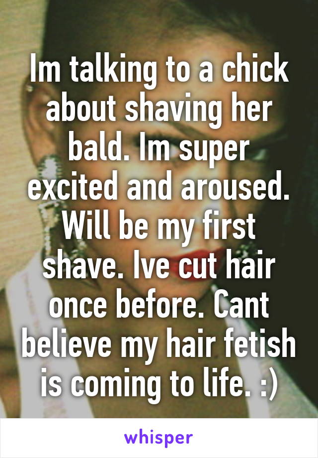 Im talking to a chick about shaving her bald. Im super excited and aroused. Will be my first shave. Ive cut hair once before. Cant believe my hair fetish is coming to life. :)