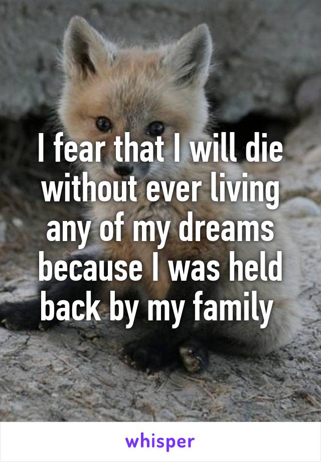 I fear that I will die without ever living any of my dreams because I was held back by my family 