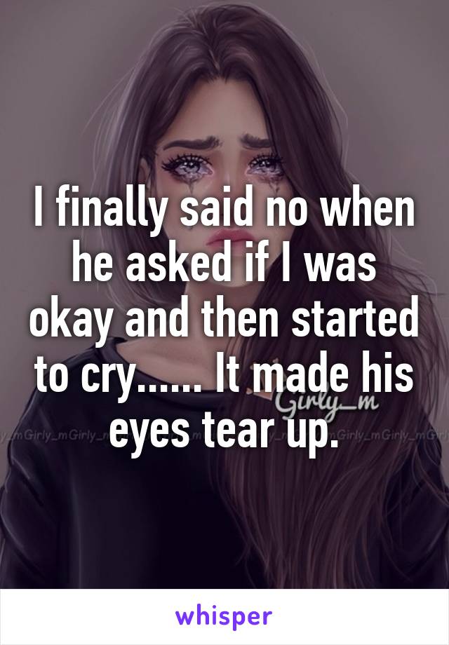 I finally said no when he asked if I was okay and then started to cry...... It made his eyes tear up.