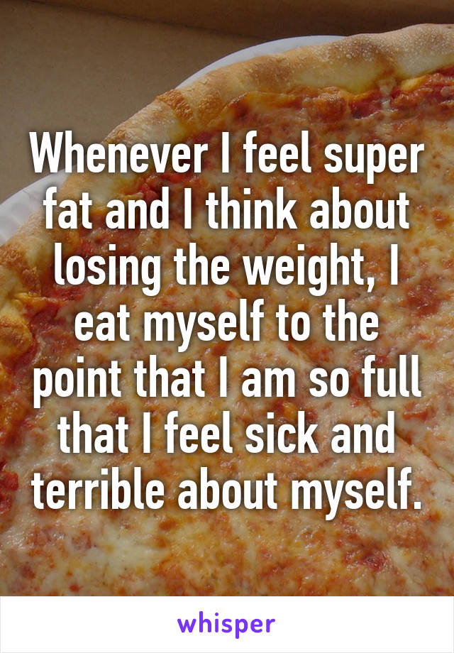 Whenever I feel super fat and I think about losing the weight, I eat myself to the point that I am so full that I feel sick and terrible about myself.