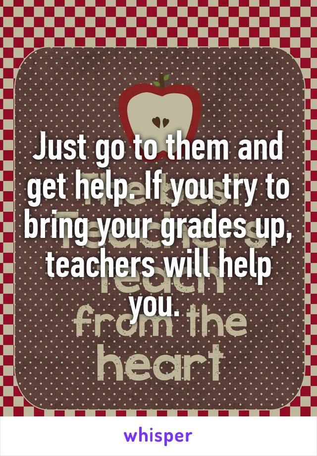 Just go to them and get help. If you try to bring your grades up, teachers will help you. 