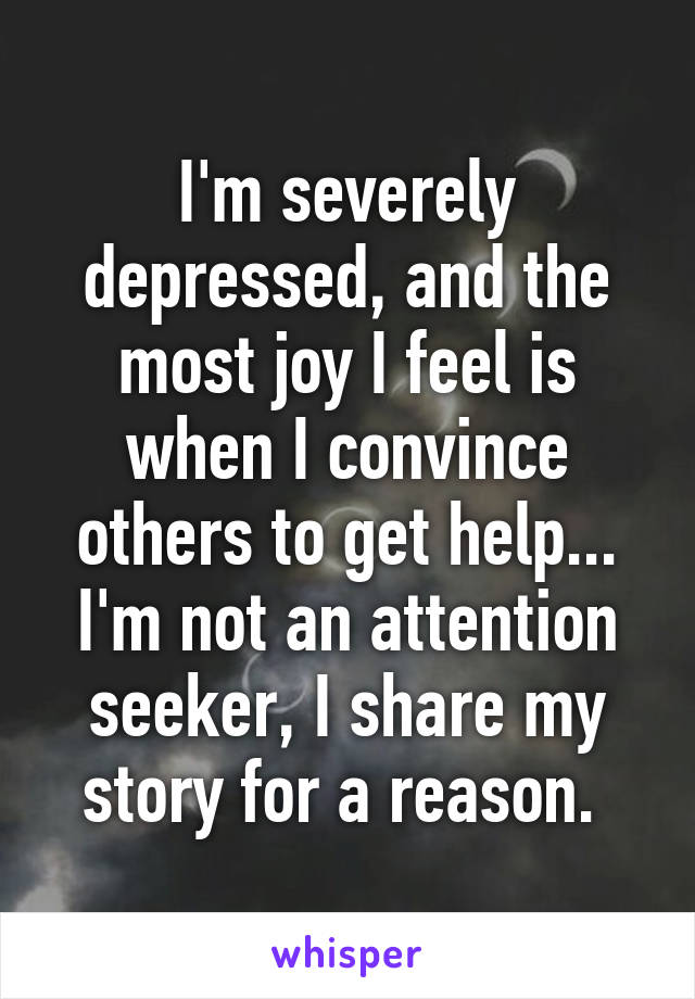 I'm severely depressed, and the most joy I feel is when I convince others to get help... I'm not an attention seeker, I share my story for a reason. 