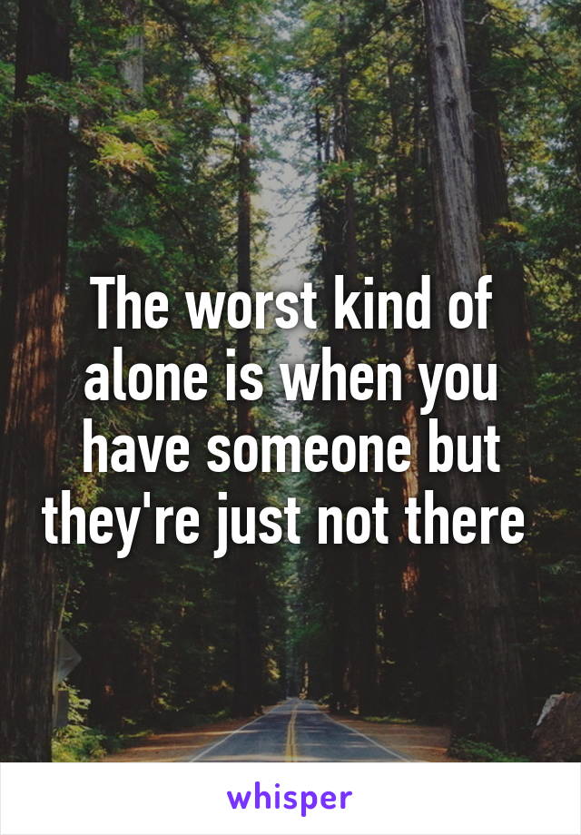 The worst kind of alone is when you have someone but they're just not there 