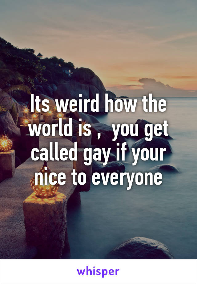 Its weird how the world is ,  you get called gay if your nice to everyone