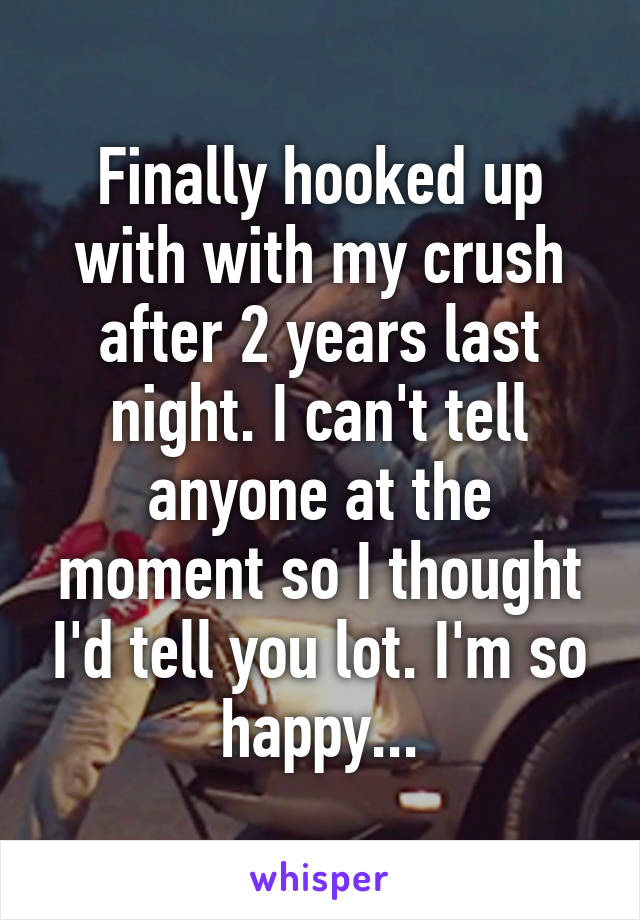 Finally hooked up with with my crush after 2 years last night. I can't tell anyone at the moment so I thought I'd tell you lot. I'm so happy...