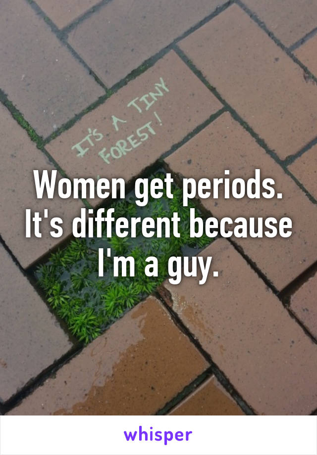 Women get periods. It's different because I'm a guy.