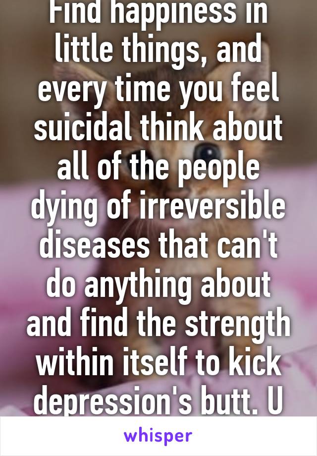 Find happiness in little things, and every time you feel suicidal think about all of the people dying of irreversible diseases that can't do anything about and find the strength within itself to kick depression's butt. U can do it