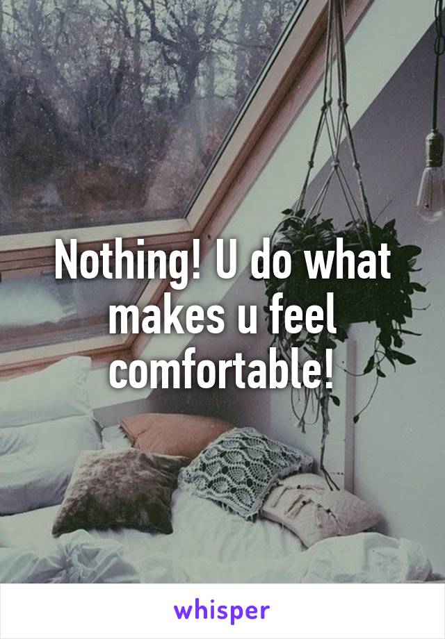 Nothing! U do what makes u feel comfortable!