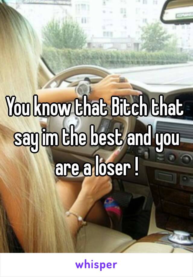 You know that Bitch that say im the best and you are a loser !