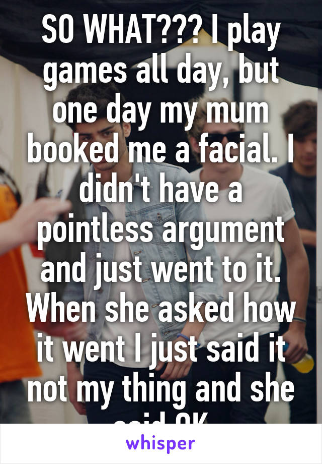 SO WHAT??? I play games all day, but one day my mum booked me a facial. I didn't have a pointless argument and just went to it. When she asked how it went I just said it not my thing and she said OK