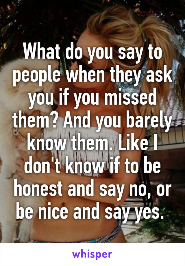 What do you say to people when they ask you if you missed them? And you barely know them. Like I don't know if to be honest and say no, or be nice and say yes. 