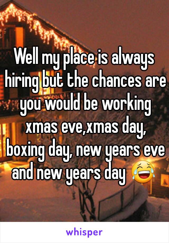 Well my place is always hiring but the chances are you would be working xmas eve,xmas day, boxing day, new years eve and new years day 😂 