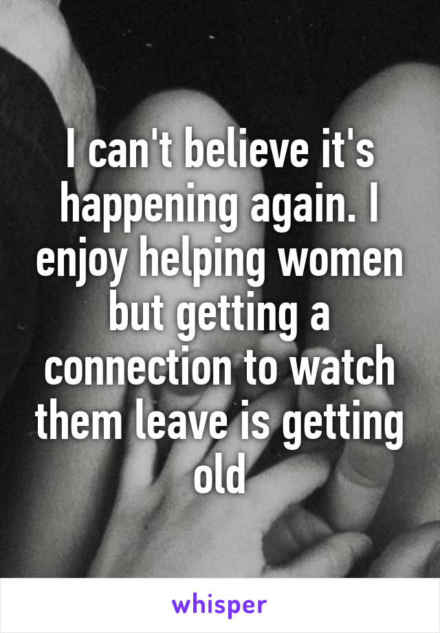 I can't believe it's happening again. I enjoy helping women but getting a connection to watch them leave is getting old