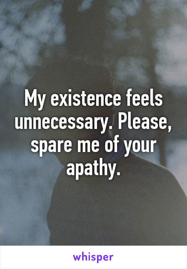 My existence feels unnecessary. Please, spare me of your apathy.