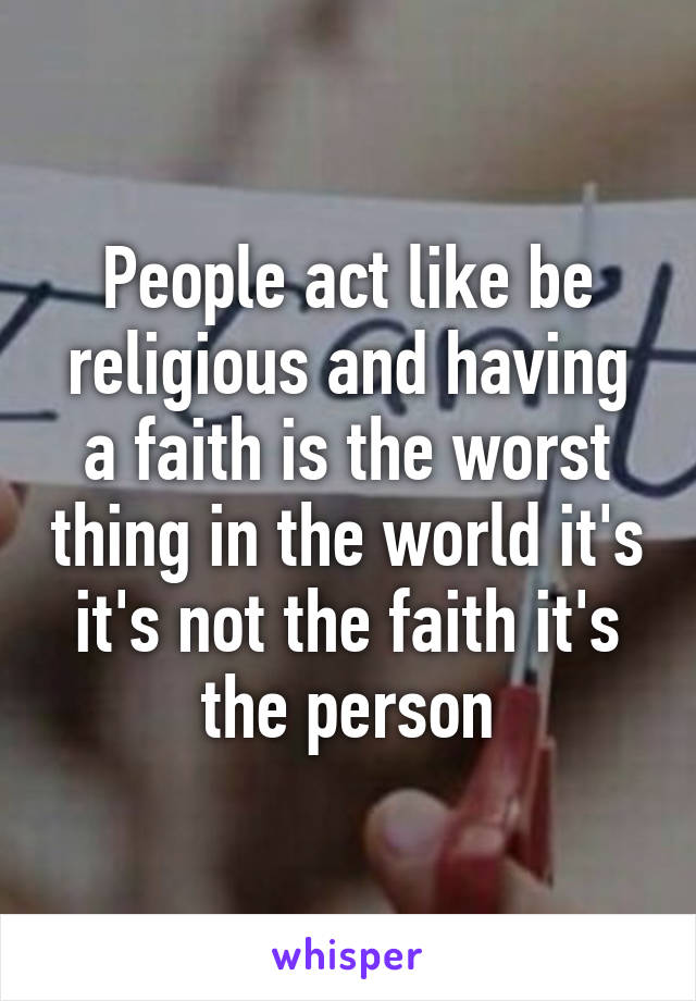 People act like be religious and having a faith is the worst thing in the world it's it's not the faith it's the person