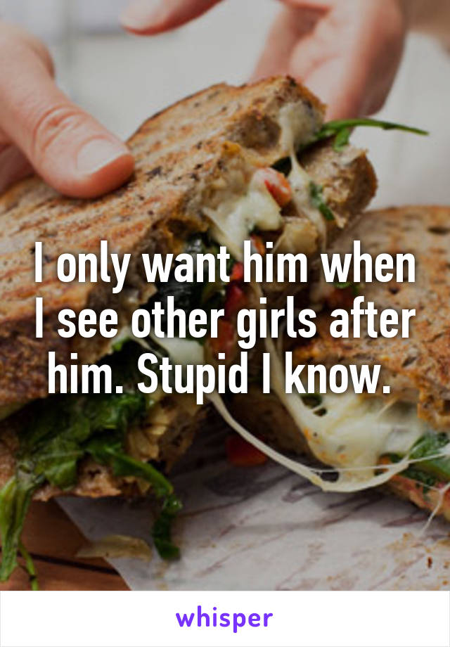 I only want him when I see other girls after him. Stupid I know. 