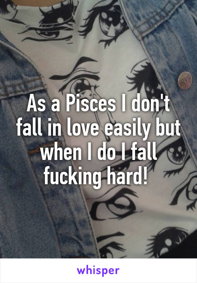 As a Pisces I don't fall in love easily but when I do I fall fucking hard! 