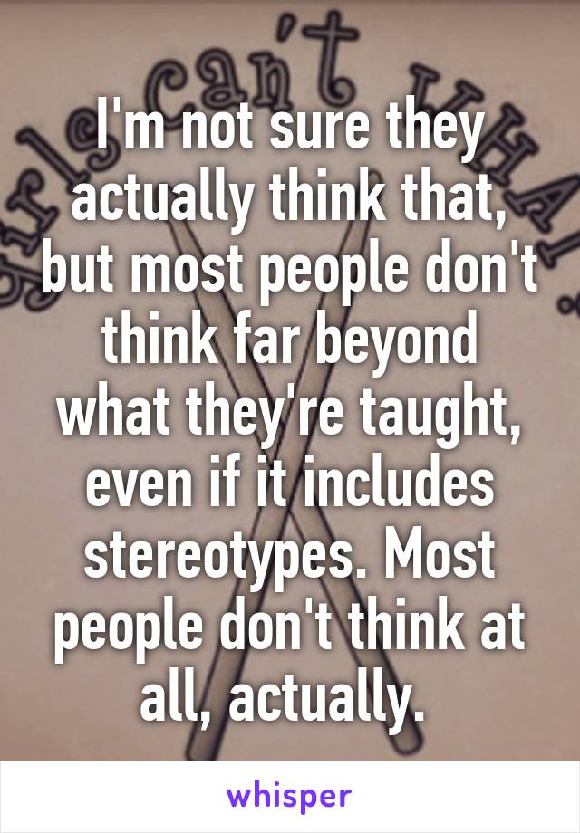 I'm not sure they actually think that, but most people don't think far beyond what they're taught, even if it includes stereotypes. Most people don't think at all, actually. 