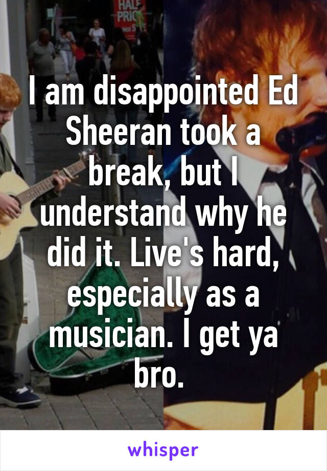 I am disappointed Ed Sheeran took a break, but I understand why he did it. Live's hard, especially as a musician. I get ya bro. 