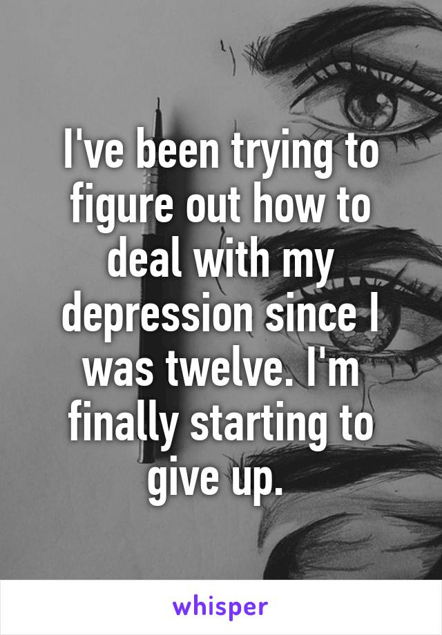 I've been trying to figure out how to deal with my depression since I was twelve. I'm finally starting to give up. 