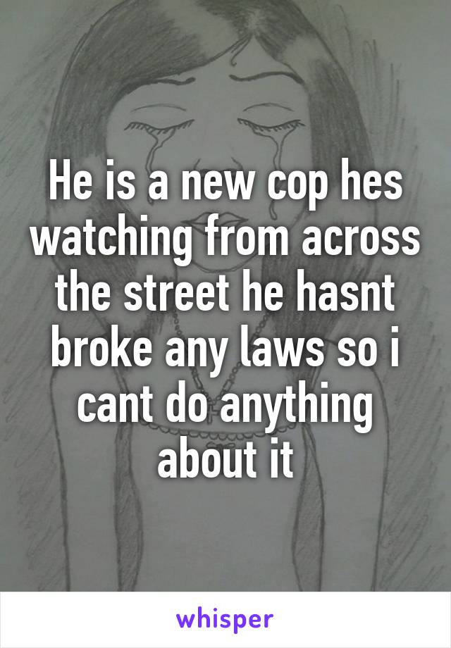 He is a new cop hes watching from across the street he hasnt broke any laws so i cant do anything about it