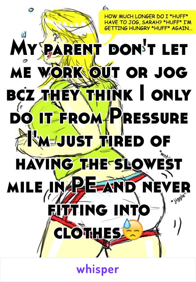 My parent don't let me work out or jog bcz they think I only do it from Pressure  I'm just tired of having the slowest mile in PE and never fitting into clothes😓