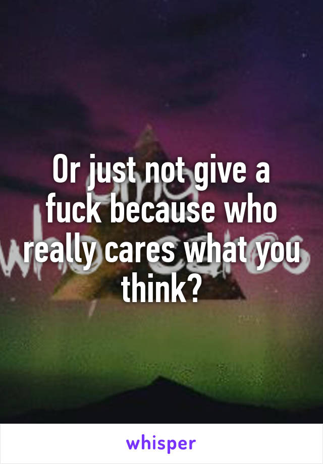 Or just not give a fuck because who really cares what you think?