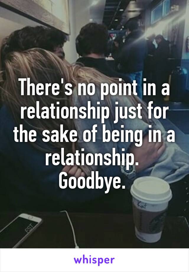 There's no point in a relationship just for the sake of being in a relationship. 
Goodbye. 