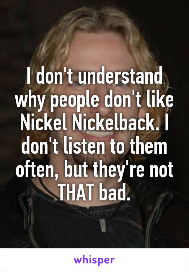 I don't understand why people don't like Nickel Nickelback. I don't listen to them often, but they're not THAT bad.