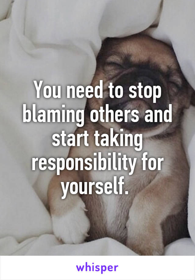 You need to stop blaming others and start taking responsibility for yourself. 