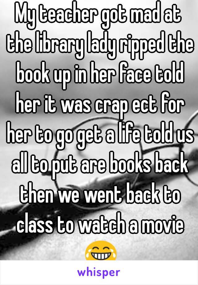 My teacher got mad at the library lady ripped the book up in her face told her it was crap ect for her to go get a life told us all to put are books back then we went back to class to watch a movie 😂