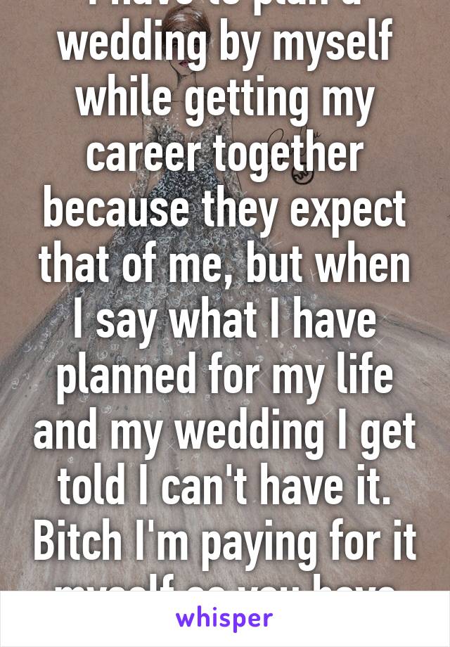 I have to plan a wedding by myself while getting my career together because they expect that of me, but when I say what I have planned for my life and my wedding I get told I can't have it. Bitch I'm paying for it myself so you have no say 