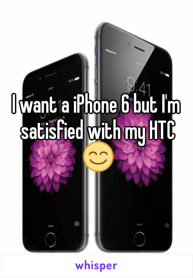 I want a iPhone 6 but I'm satisfied with my HTC 😊