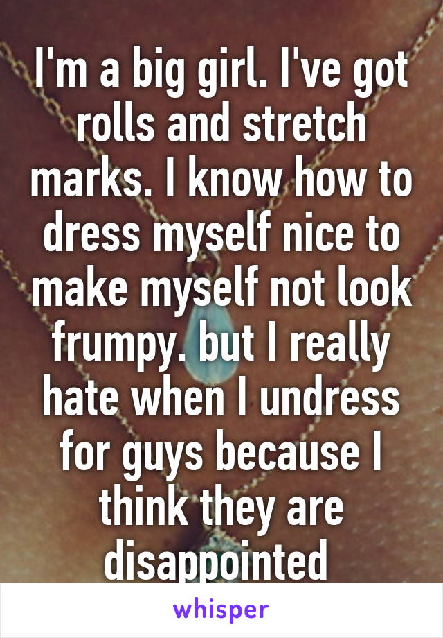 I'm a big girl. I've got rolls and stretch marks. I know how to dress myself nice to make myself not look frumpy. but I really hate when I undress for guys because I think they are disappointed 