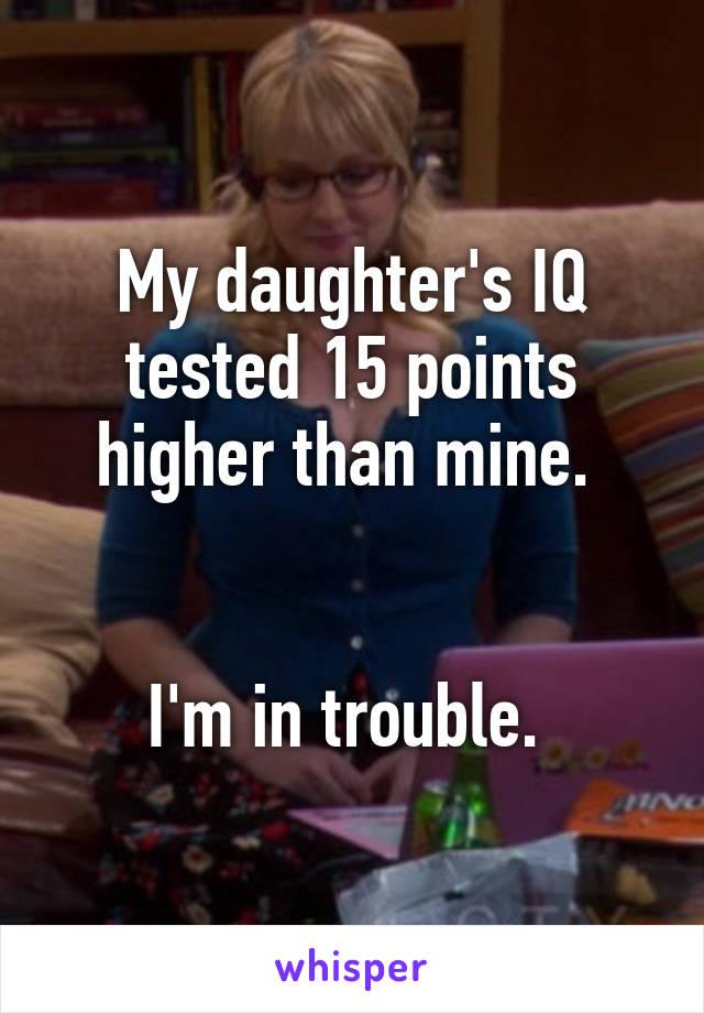 My daughter's IQ tested 15 points higher than mine. 


I'm in trouble. 