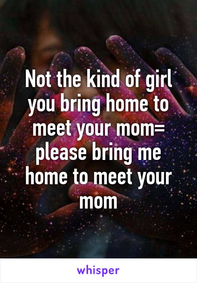 Not the kind of girl you bring home to meet your mom= please bring me home to meet your mom