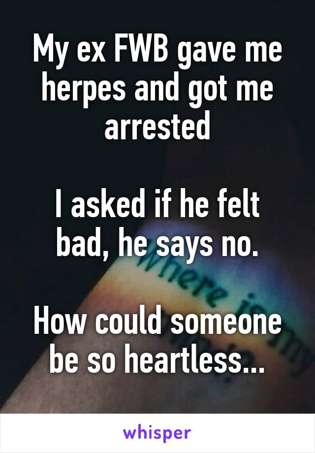 My ex FWB gave me herpes and got me arrested

I asked if he felt bad, he says no.

How could someone be so heartless...
