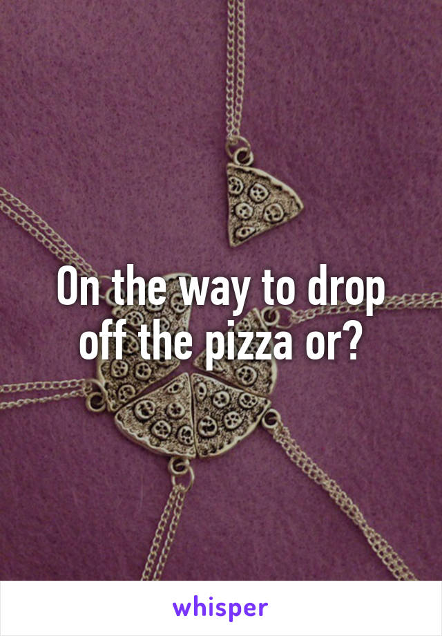 On the way to drop off the pizza or?