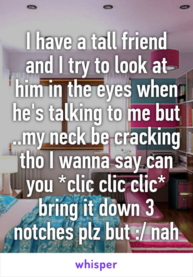 I have a tall friend and I try to look at him in the eyes when he's talking to me but ..my neck be cracking tho I wanna say can you *clic clic clic* bring it down 3 notches plz but :/ nah