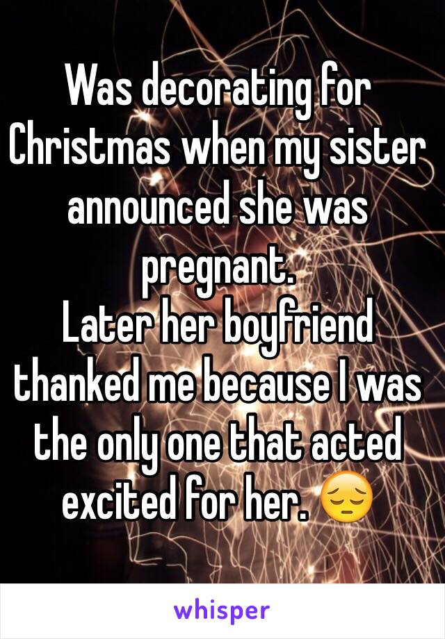 Was decorating for Christmas when my sister announced she was pregnant. 
Later her boyfriend thanked me because I was the only one that acted excited for her. 😔
