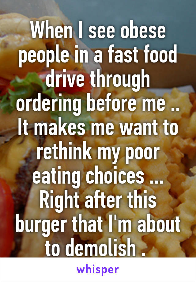 When I see obese people in a fast food drive through ordering before me .. It makes me want to rethink my poor eating choices ... Right after this burger that I'm about to demolish . 