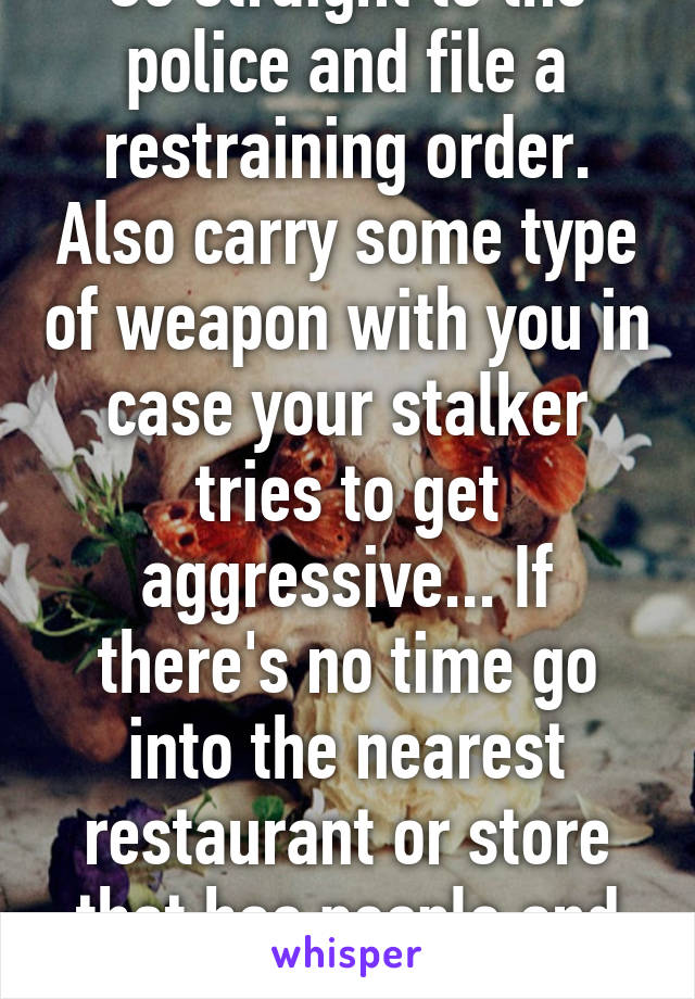 Go straight to the police and file a restraining order. Also carry some type of weapon with you in case your stalker tries to get aggressive... If there's no time go into the nearest restaurant or store that has people and call for help