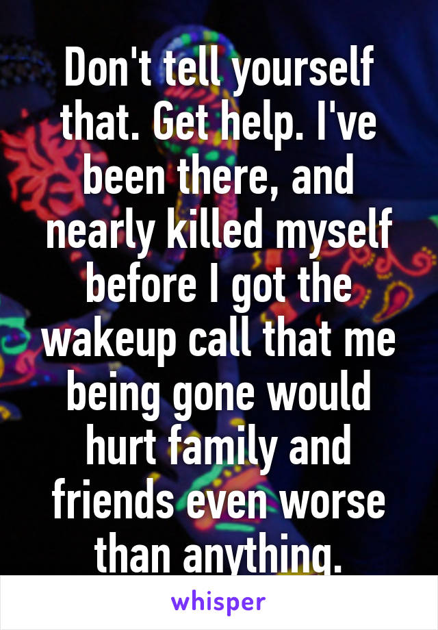 Don't tell yourself that. Get help. I've been there, and nearly killed myself before I got the wakeup call that me being gone would hurt family and friends even worse than anything.