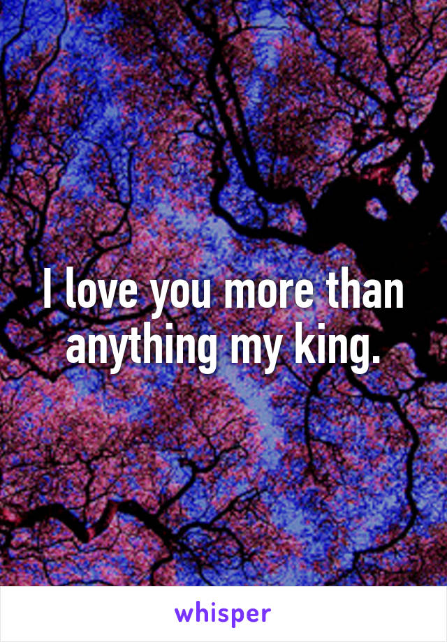 I love you more than anything my king.