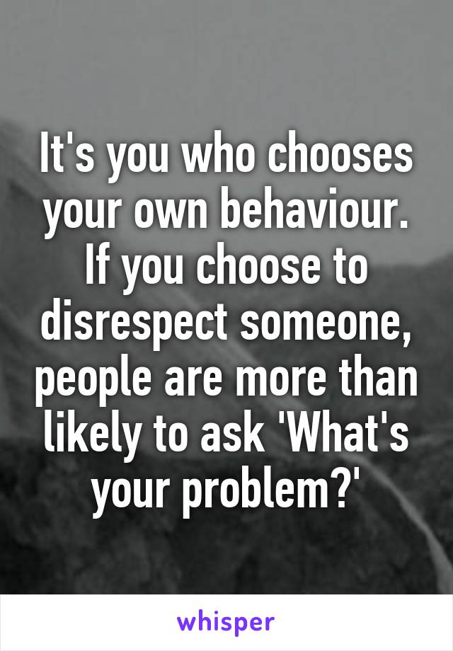 It's you who chooses your own behaviour. If you choose to disrespect someone, people are more than likely to ask 'What's your problem?'