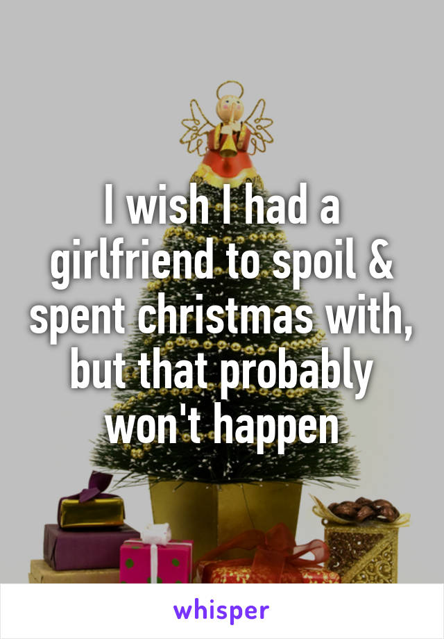 I wish I had a girlfriend to spoil & spent christmas with, but that probably won't happen