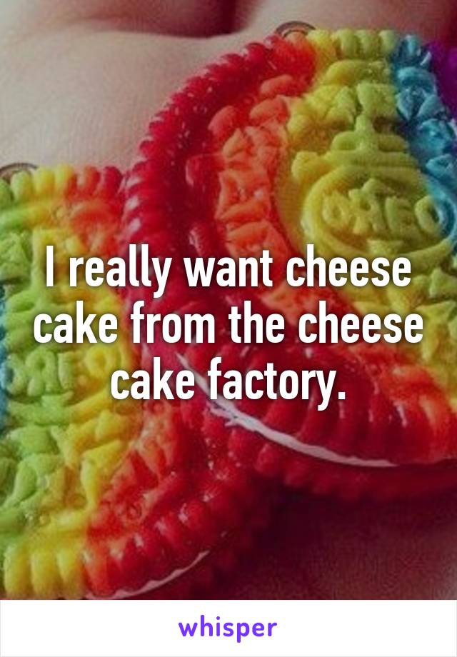 I really want cheese cake from the cheese cake factory.