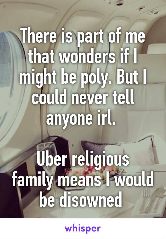 There is part of me that wonders if I might be poly. But I could never tell anyone irl. 

Uber religious family means I would be disowned 