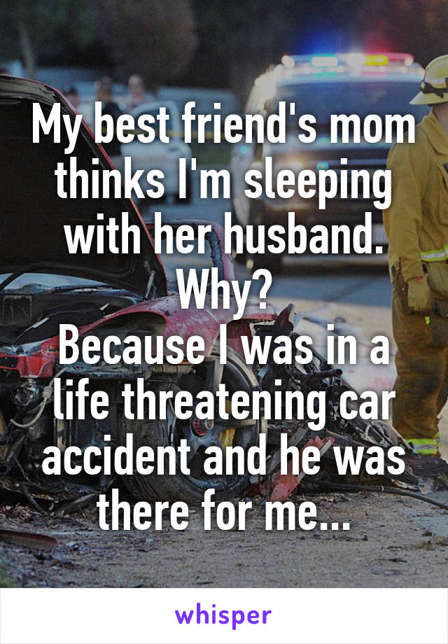 My best friend's mom thinks I'm sleeping with her husband.
Why?
Because I was in a life threatening car accident and he was there for me...